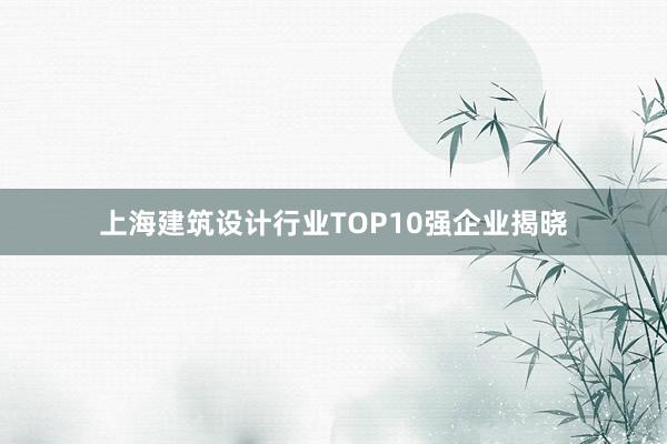 上海建筑设计行业TOP10强企业揭晓